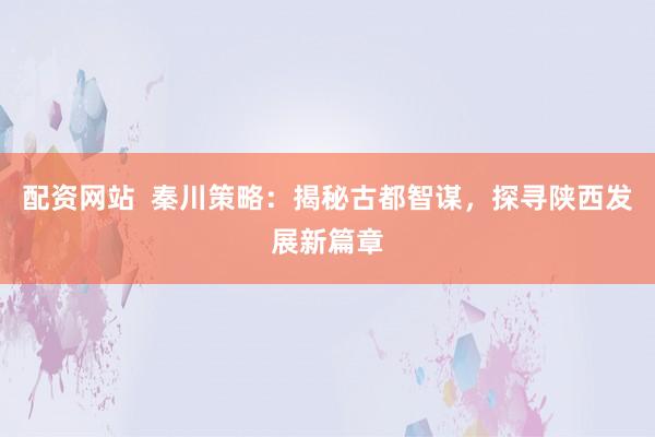 配资网站  秦川策略：揭秘古都智谋，探寻陕西发展新篇章