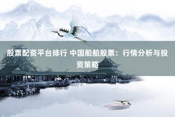 股票配资平台排行 中国船舶股票：行情分析与投资策略