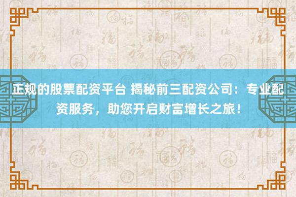 正规的股票配资平台 揭秘前三配资公司：专业配资服务，助您开启财富增长之旅！