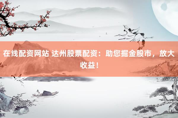 在线配资网站 达州股票配资：助您掘金股市，放大收益！