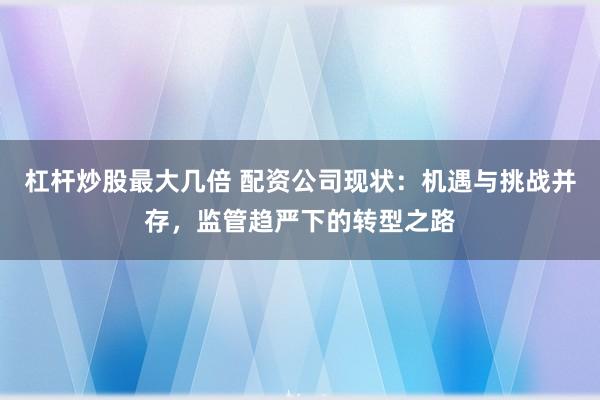 杠杆炒股最大几倍 配资公司现状：机遇与挑战并存，监管趋严下的转型之路