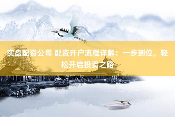 实盘配资公司 配资开户流程详解：一步到位，轻松开启投资之路
