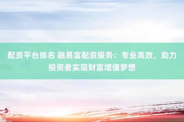 配资平台排名 融易富配资服务：专业高效，助力投资者实现财富增值梦想
