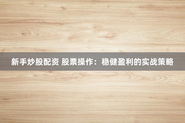 新手炒股配资 股票操作：稳健盈利的实战策略