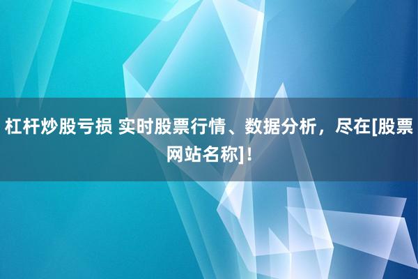 杠杆炒股亏损 实时股票行情、数据分析，尽在[股票网站名称]！