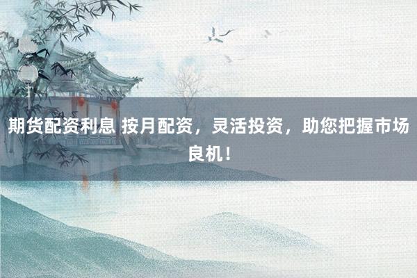 期货配资利息 按月配资，灵活投资，助您把握市场良机！