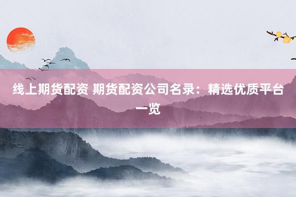 线上期货配资 期货配资公司名录：精选优质平台一览