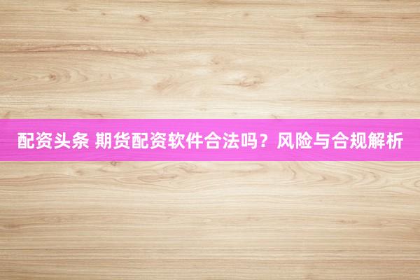 配资头条 期货配资软件合法吗？风险与合规解析