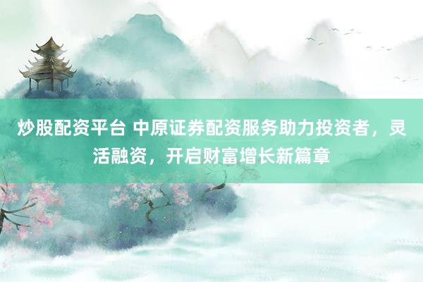 炒股配资平台 中原证券配资服务助力投资者，灵活融资，开启财富增长新篇章