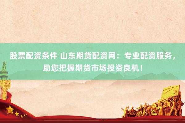 股票配资条件 山东期货配资网：专业配资服务，助您把握期货市场投资良机！