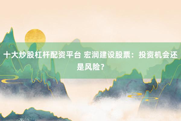 十大炒股杠杆配资平台 宏润建设股票：投资机会还是风险？