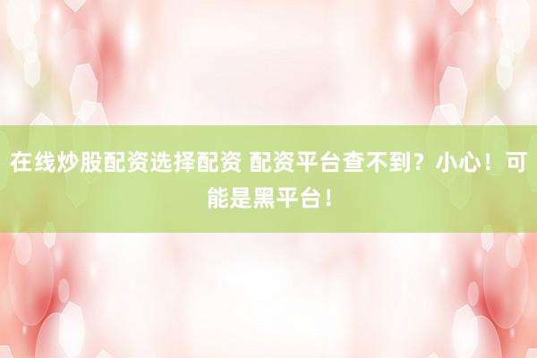 在线炒股配资选择配资 配资平台查不到？小心！可能是黑平台！