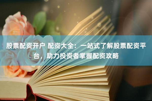 股票配资开户 配资大全：一站式了解股票配资平台，助力投资者掌握配资攻略