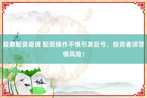 股票配资返佣 配资操作不慎引发巨亏，投资者须警惕风险！