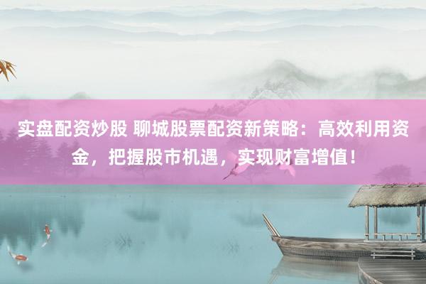 实盘配资炒股 聊城股票配资新策略：高效利用资金，把握股市机遇，实现财富增值！