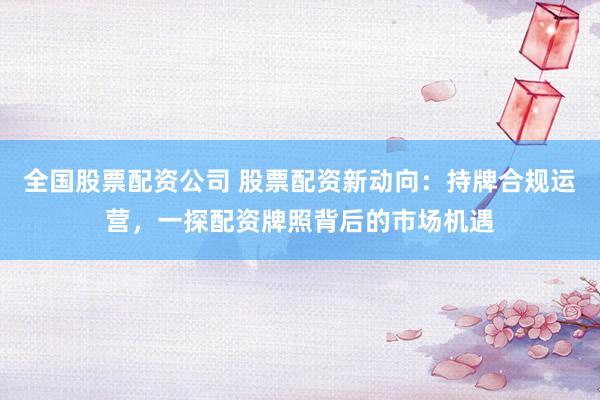 全国股票配资公司 股票配资新动向：持牌合规运营，一探配资牌照背后的市场机遇