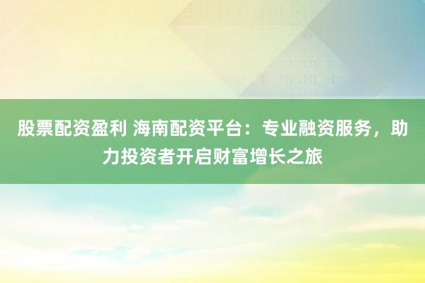 股票配资盈利 海南配资平台：专业融资服务，助力投资者开启财富增长之旅