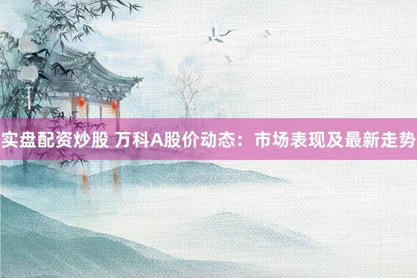 实盘配资炒股 万科A股价动态：市场表现及最新走势