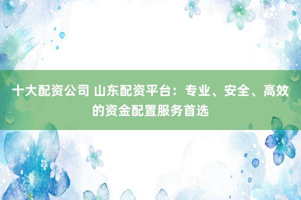十大配资公司 山东配资平台：专业、安全、高效的资金配置服务首选