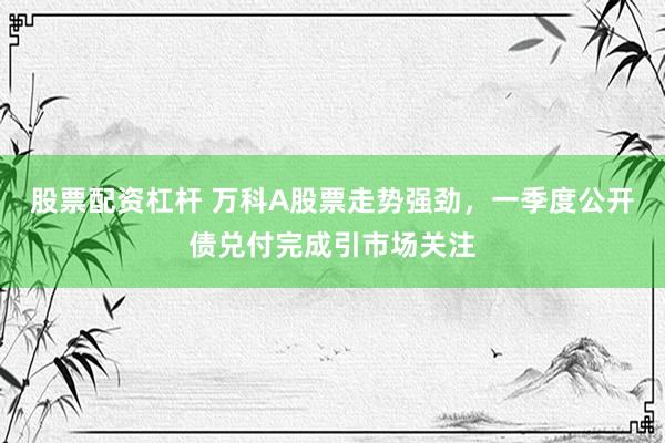 股票配资杠杆 万科A股票走势强劲，一季度公开债兑付完成引市场关注