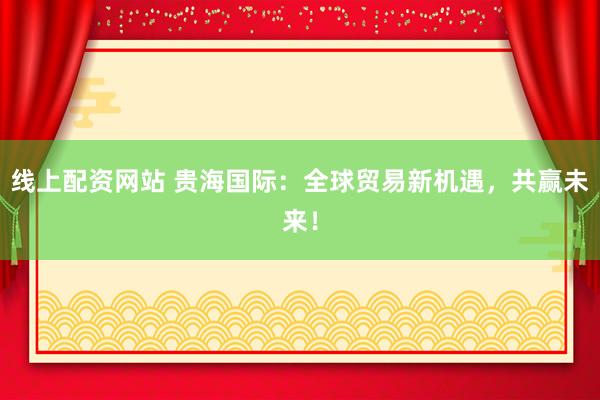 线上配资网站 贵海国际：全球贸易新机遇，共赢未来！