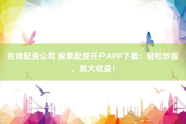 在线配资公司 股票配资开户APP下载：轻松炒股，放大收益！