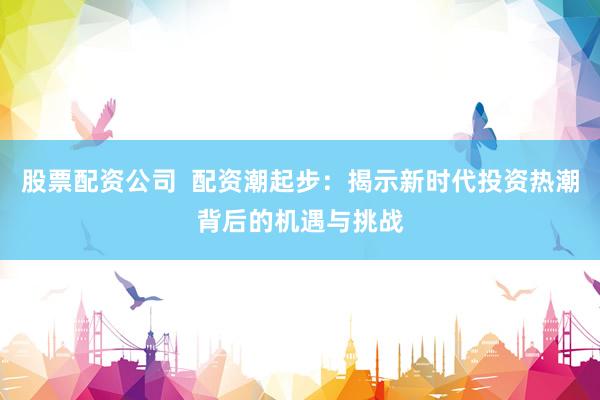 股票配资公司  配资潮起步：揭示新时代投资热潮背后的机遇与挑战