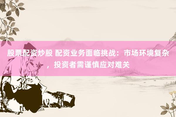 股票配资炒股 配资业务面临挑战：市场环境复杂，投资者需谨慎应对难关