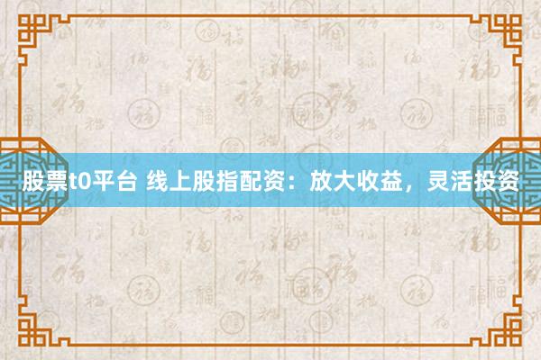 股票t0平台 线上股指配资：放大收益，灵活投资
