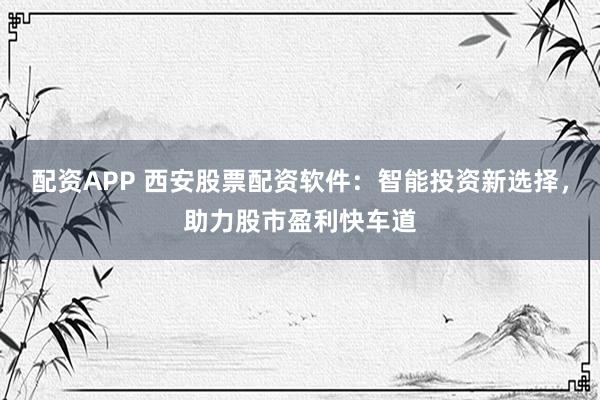 配资APP 西安股票配资软件：智能投资新选择，助力股市盈利快车道