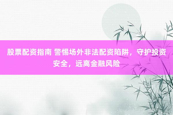 股票配资指南 警惕场外非法配资陷阱，守护投资安全，远离金融风险