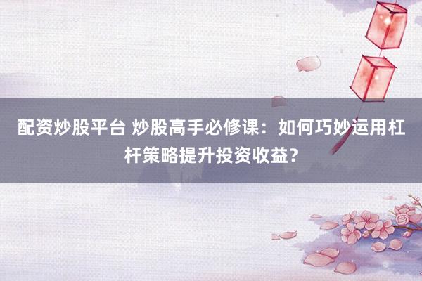 配资炒股平台 炒股高手必修课：如何巧妙运用杠杆策略提升投资收益？