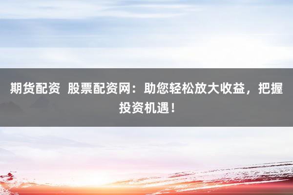 期货配资  股票配资网：助您轻松放大收益，把握投资机遇！