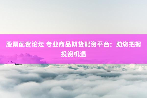 股票配资论坛 专业商品期货配资平台：助您把握投资机遇
