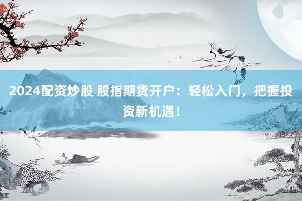 2024配资炒股 股指期货开户：轻松入门，把握投资新机遇！