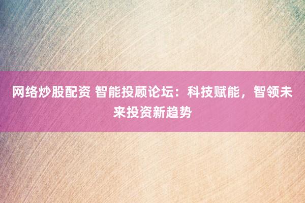 网络炒股配资 智能投顾论坛：科技赋能，智领未来投资新趋势
