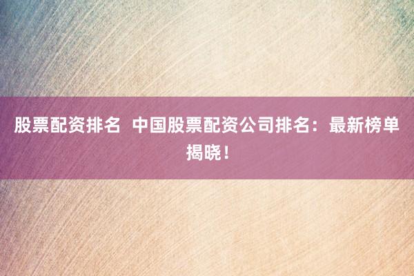 股票配资排名  中国股票配资公司排名：最新榜单揭晓！