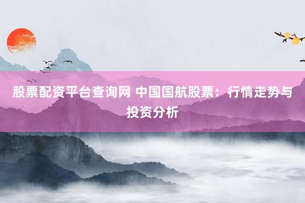 股票配资平台查询网 中国国航股票：行情走势与投资分析
