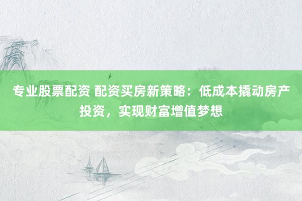 专业股票配资 配资买房新策略：低成本撬动房产投资，实现财富增值梦想