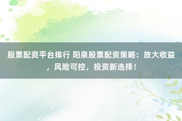 股票配资平台排行 阳泉股票配资策略：放大收益，风险可控，投资新选择！