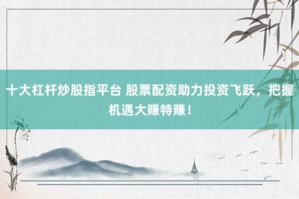 十大杠杆炒股指平台 股票配资助力投资飞跃，把握机遇大赚特赚！