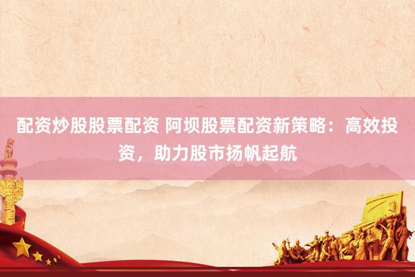 配资炒股股票配资 阿坝股票配资新策略：高效投资，助力股市扬帆起航
