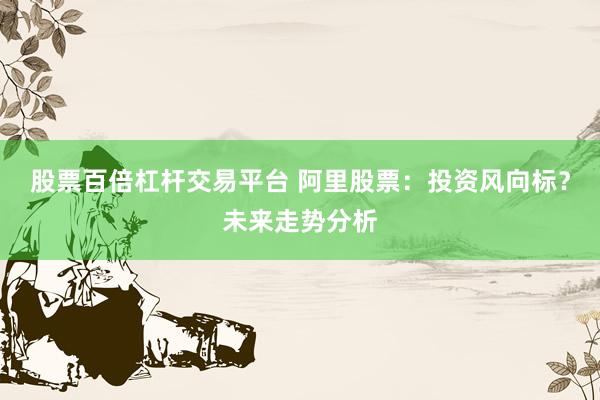 股票百倍杠杆交易平台 阿里股票：投资风向标？未来走势分析