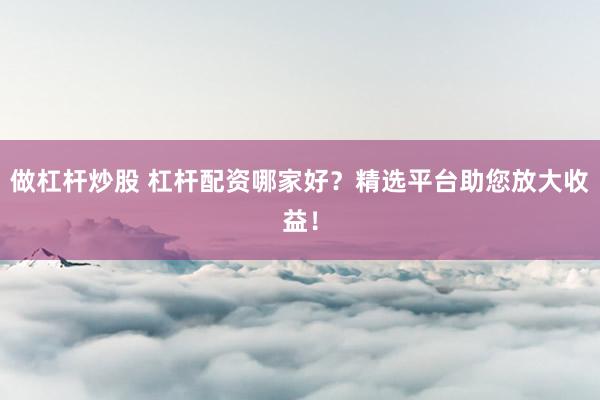 做杠杆炒股 杠杆配资哪家好？精选平台助您放大收益！