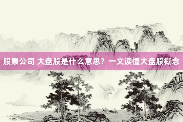 股票公司 大盘股是什么意思？一文读懂大盘股概念
