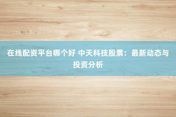 在线配资平台哪个好 中天科技股票：最新动态与投资分析