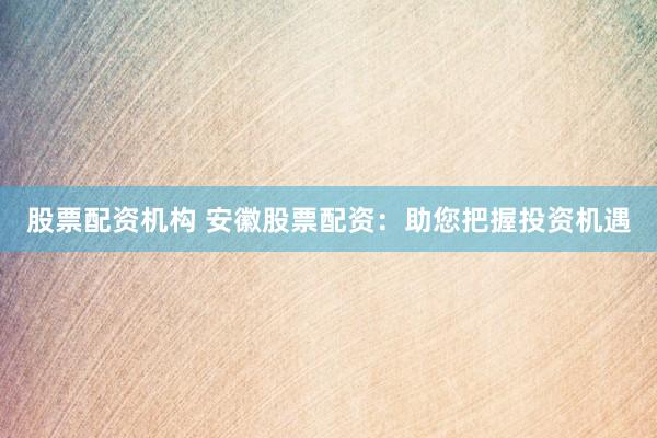 股票配资机构 安徽股票配资：助您把握投资机遇