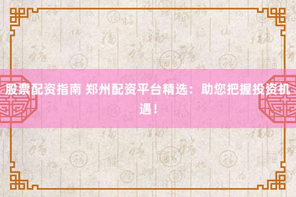 股票配资指南 郑州配资平台精选：助您把握投资机遇！