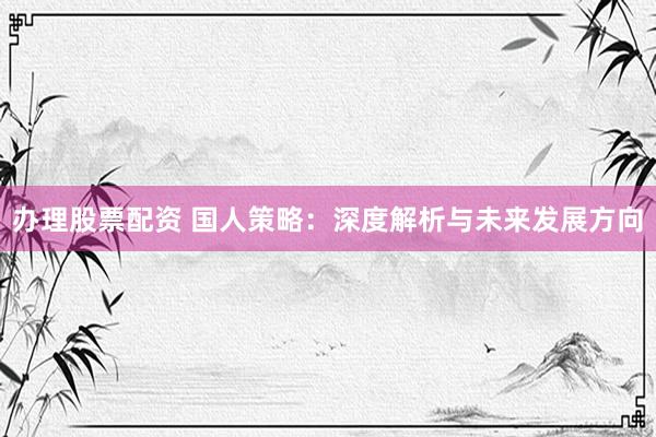 办理股票配资 国人策略：深度解析与未来发展方向