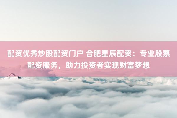 配资优秀炒股配资门户 合肥星辰配资：专业股票配资服务，助力投资者实现财富梦想